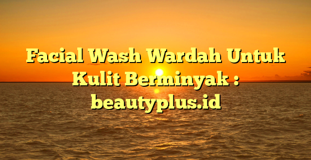 Facial Wash Wardah Untuk Kulit Berminyak : beautyplus.id